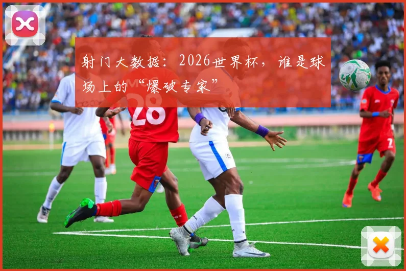 射门大数据：2026世界杯，谁是球场上的“爆破专家”