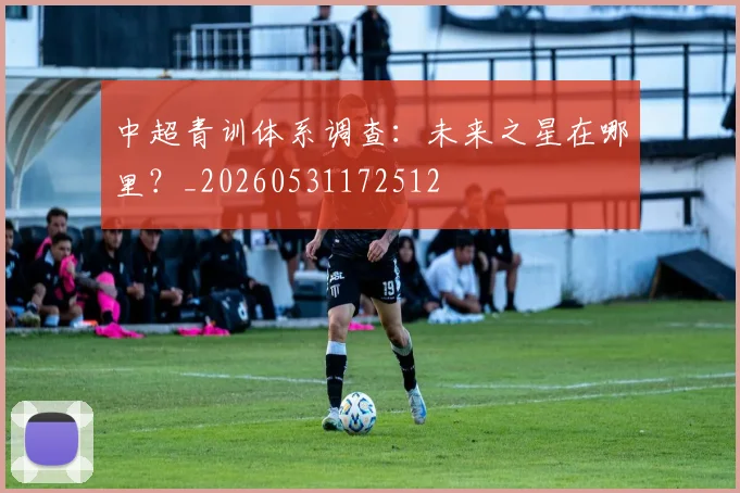 中超青训体系调查：未来之星在哪里？_20260531172512