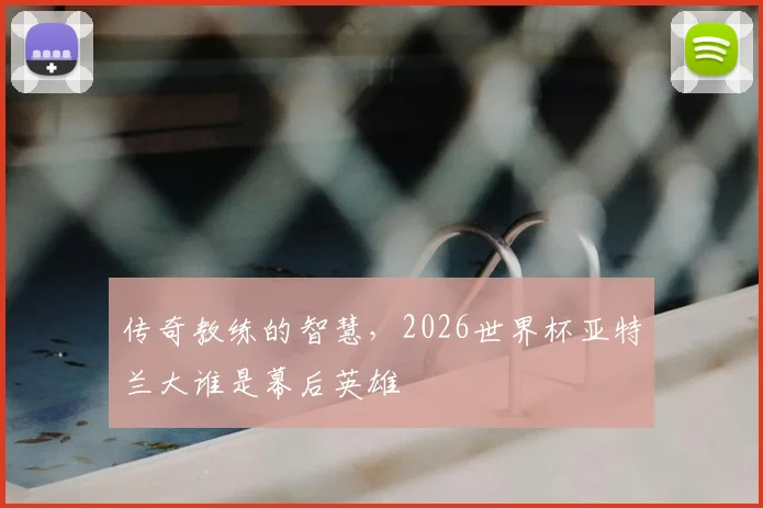 传奇教练的智慧，2026世界杯亚特兰大谁是幕后英雄