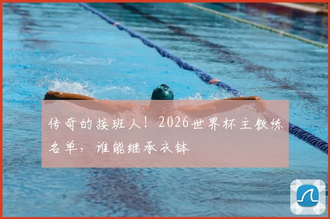 传奇的接班人！2026世界杯主教练名单，谁能继承衣钵