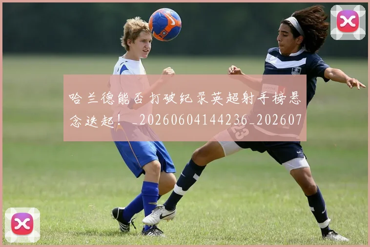 哈兰德能否打破纪录英超射手榜悬念迭起!_20260604144236_20260707012916