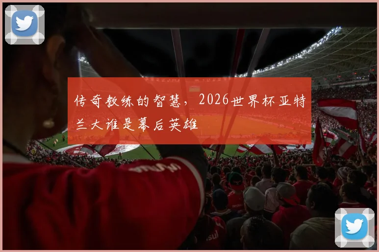 传奇教练的智慧，2026世界杯亚特兰大谁是幕后英雄