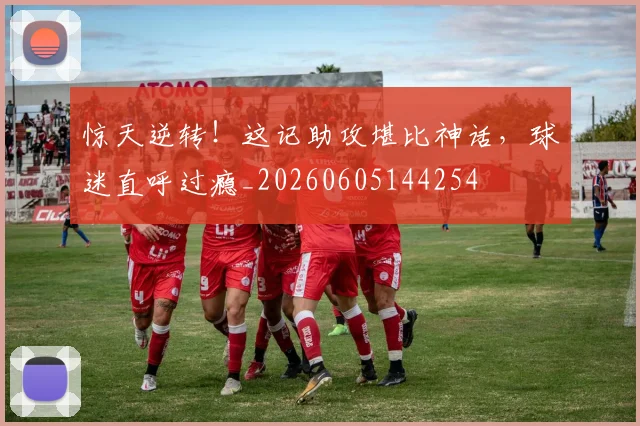 惊天逆转！这记助攻堪比神话，球迷直呼过瘾_20260605144254
