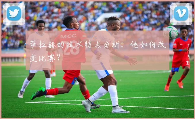萨拉赫的技术特点分析：他如何改变比赛？