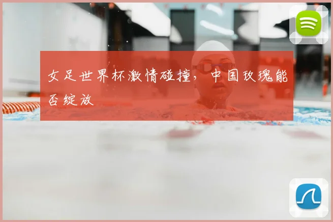 女足世界杯激情碰撞，中国玫瑰能否绽放