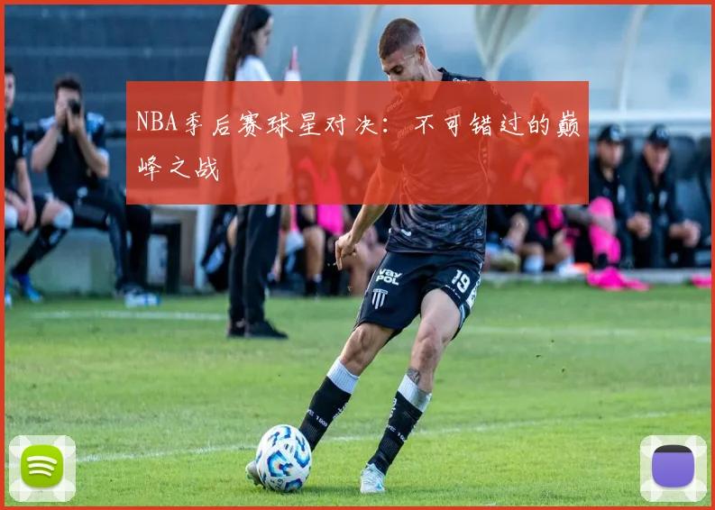 NBA季后赛球星对决：不可错过的巅峰之战