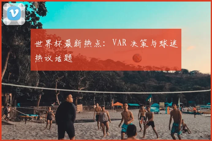 世界杯最新热点：VAR 决策与球迷热议话题