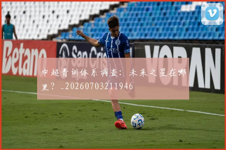中超青训体系调查:未来之星在哪里?_20260703211946