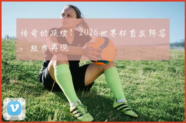 传奇的延续！2026世界杯首发阵容，经典再现