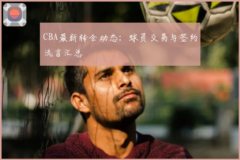 CBA最新转会动态:球员交易与签约流言汇总