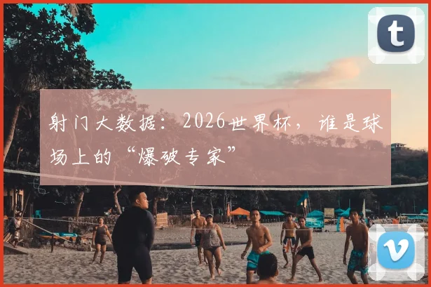 射门大数据：2026世界杯，谁是球场上的“爆破专家”