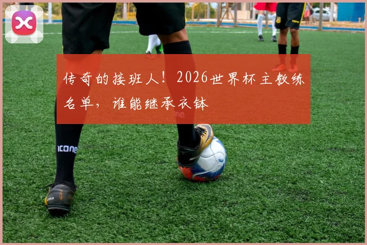传奇的接班人！2026世界杯主教练名单，谁能继承衣钵