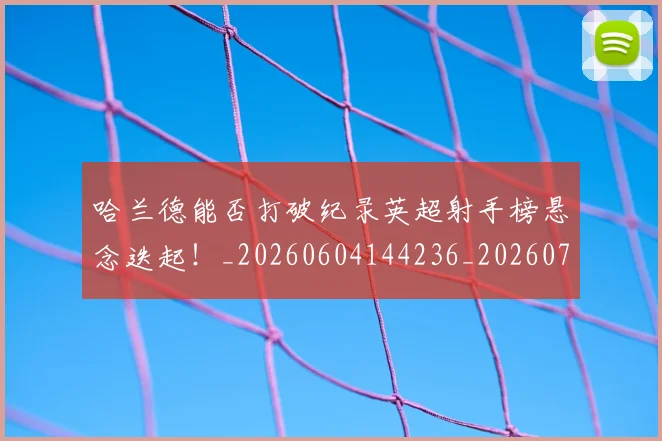 哈兰德能否打破纪录英超射手榜悬念迭起！_20260604144236_20260707012916