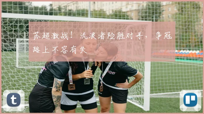 苏超激战！流浪者险胜对手，争冠路上不容有失