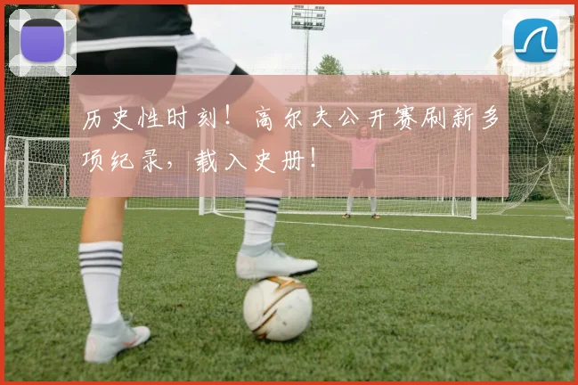 历史性时刻！高尔夫公开赛刷新多项纪录，载入史册！