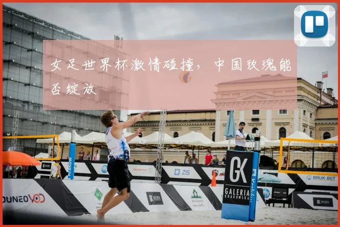 女足世界杯激情碰撞，中国玫瑰能否绽放
