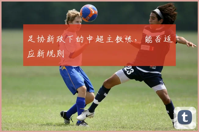 足协新政下的中超主教练，能否适应新规则